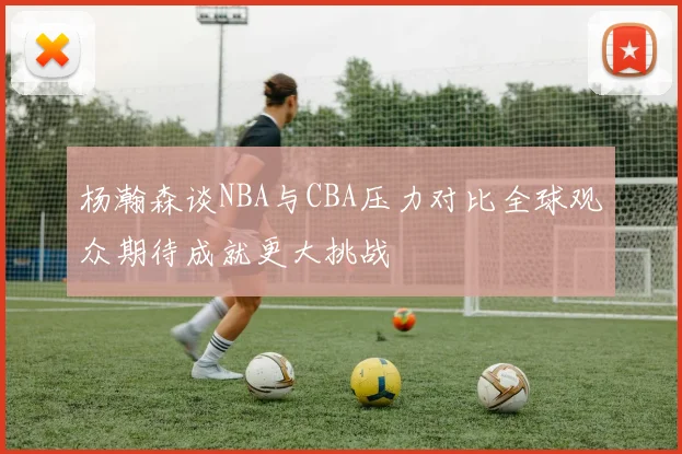 杨瀚森谈NBA与CBA压力对比全球观众期待成就更大挑战