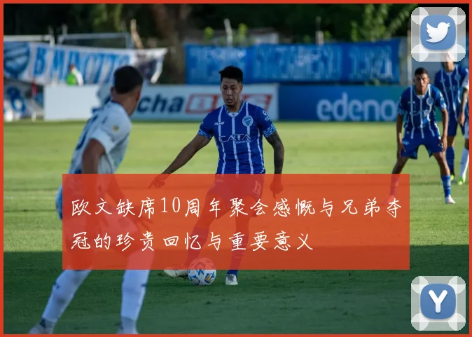 欧文缺席10周年聚会感慨与兄弟夺冠的珍贵回忆与重要意义