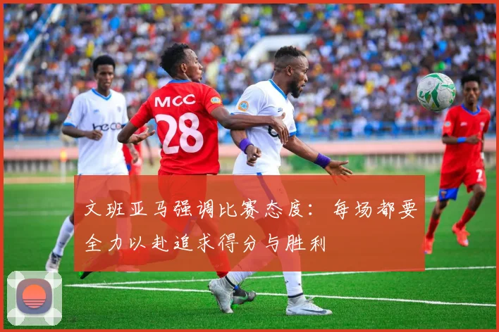 文班亚马强调比赛态度：每场都要全力以赴追求得分与胜利