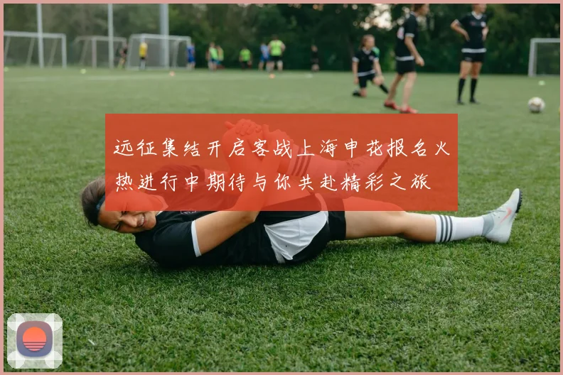 远征集结开启客战上海申花报名火热进行中期待与你共赴精彩之旅