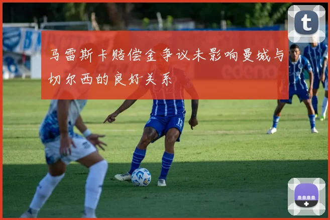 马雷斯卡赔偿金争议未影响曼城与切尔西的良好关系