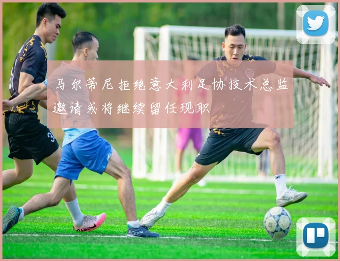 马尔蒂尼拒绝意大利足协技术总监邀请或将继续留任现职