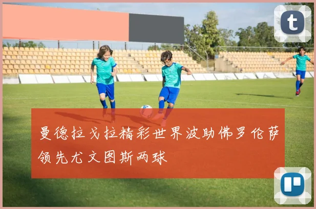 曼德拉戈拉精彩世界波助佛罗伦萨领先尤文图斯两球