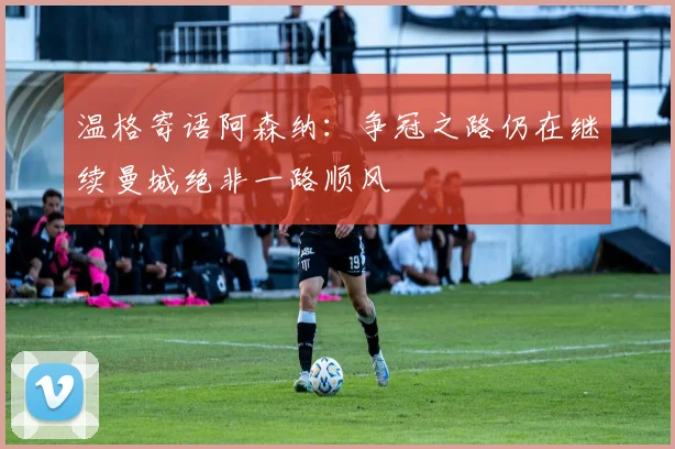 温格寄语阿森纳：争冠之路仍在继续曼城绝非一路顺风