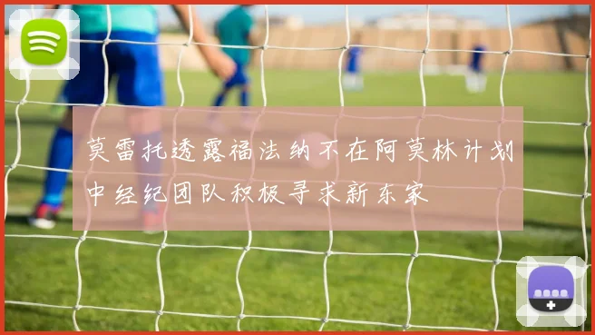 莫雷托透露福法纳不在阿莫林计划中经纪团队积极寻求新东家