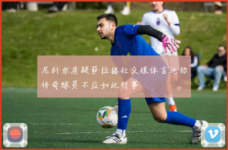 尼科尔质疑萨拉赫社交媒体言论称传奇球员不应如此行事