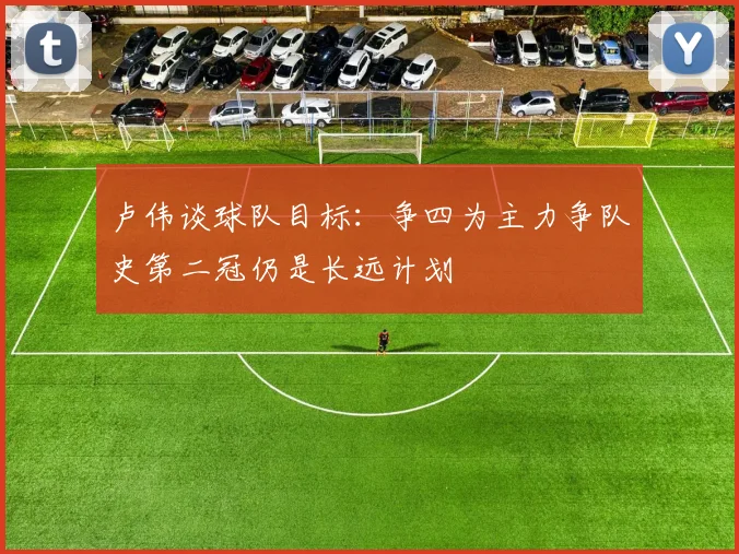卢伟谈球队目标：争四为主力争队史第二冠仍是长远计划