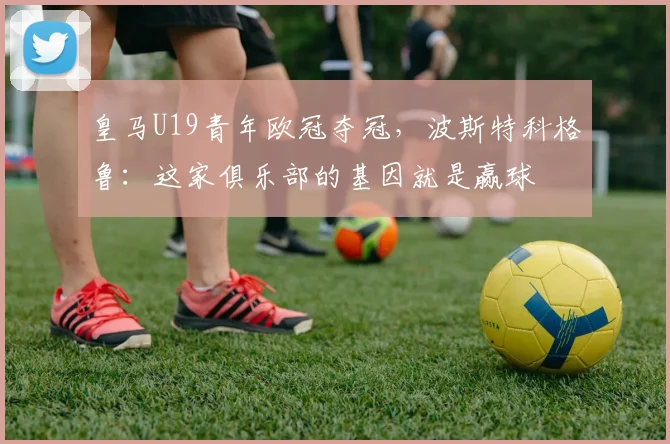 皇马U19青年欧冠夺冠，波斯特科格鲁：这家俱乐部的基因就是赢球