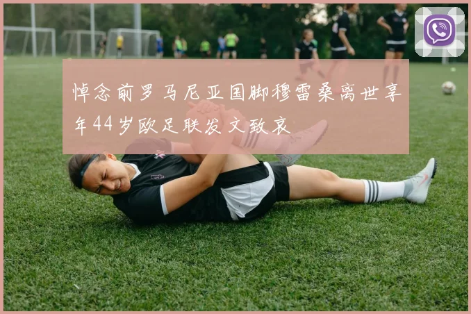 悼念前罗马尼亚国脚穆雷桑离世享年44岁欧足联发文致哀