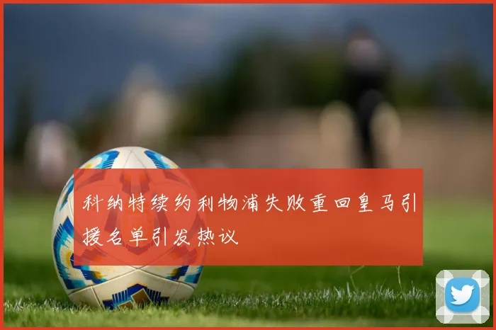 科纳特续约利物浦失败重回皇马引援名单引发热议