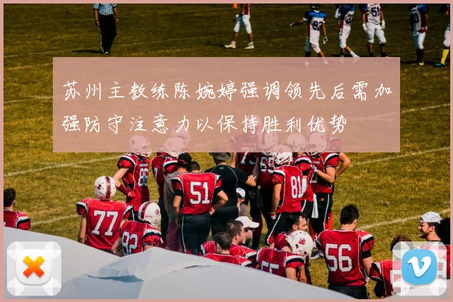苏州主教练陈婉婷强调领先后需加强防守注意力以保持胜利优势