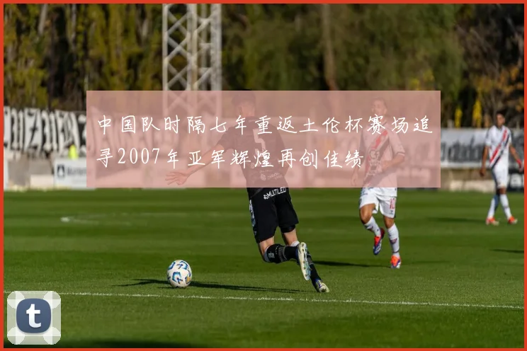 中国队时隔七年重返土伦杯赛场追寻2007年亚军辉煌再创佳绩