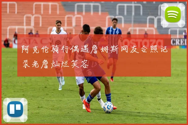 阿克伦骑行偶遇詹姆斯网友合照记录老詹灿烂笑容