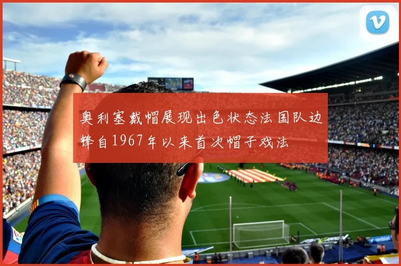 奥利塞戴帽展现出色状态法国队边锋自1967年以来首次帽子戏法