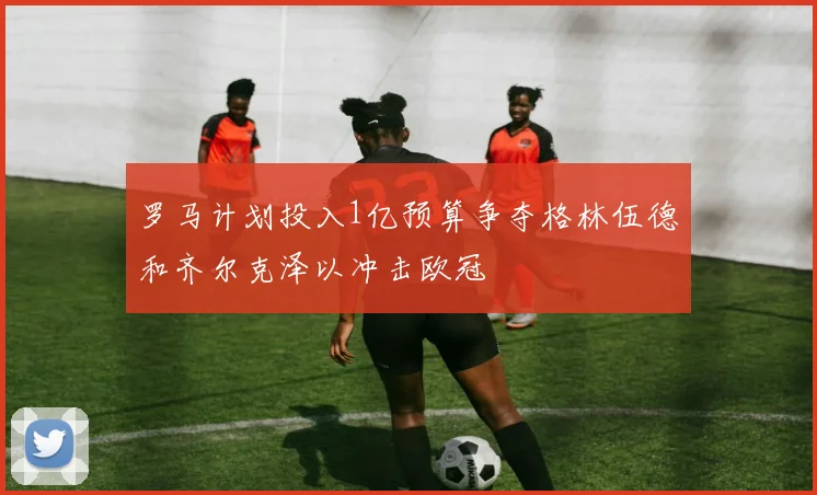 罗马计划投入1亿预算争夺格林伍德和齐尔克泽以冲击欧冠