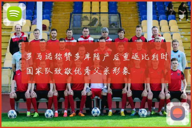 罗马诺称赞多库陪产后重返比利时国家队致敬优秀父亲形象