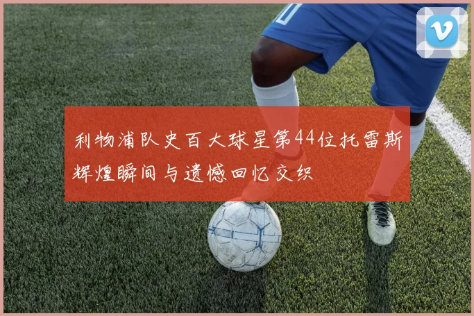 利物浦队史百大球星第44位托雷斯辉煌瞬间与遗憾回忆交织