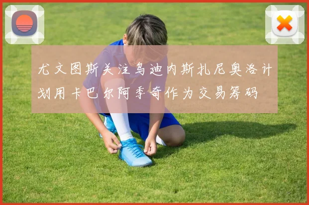尤文图斯关注乌迪内斯扎尼奥洛计划用卡巴尔阿季奇作为交易筹码