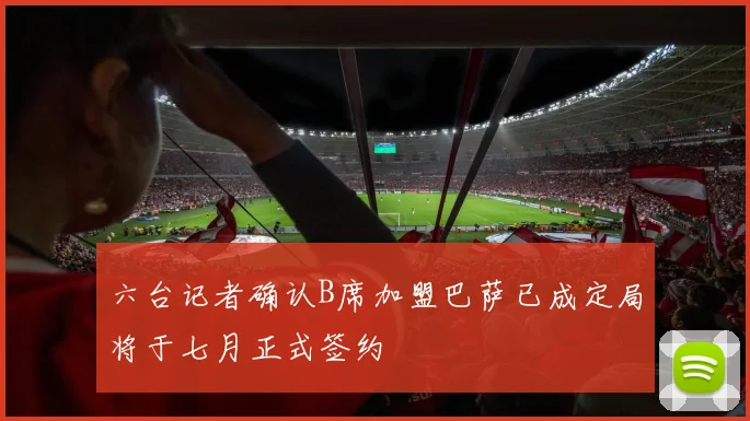 六台记者确认B席加盟巴萨已成定局将于七月正式签约